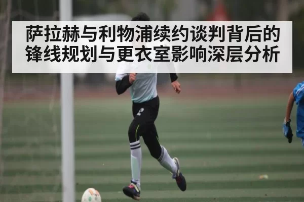 萨拉赫与利物浦续约谈判背后的锋线规划与更衣室影响深层分析
