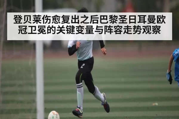 登贝莱伤愈复出之后巴黎圣日耳曼欧冠卫冕的关键变量与阵容走势观察